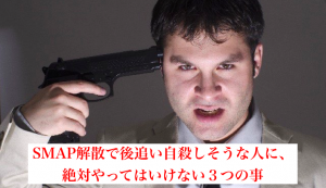 SMAP解散で後追い自殺しそうな人に、絶対やってはいけない３つの事
